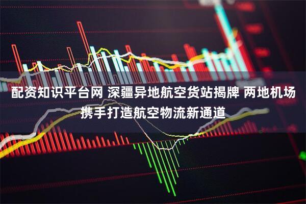 配资知识平台网 深疆异地航空货站揭牌 两地机场携手打造航空物流新通道