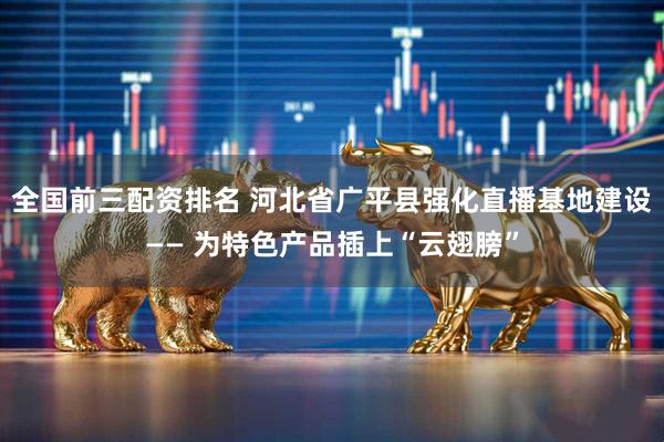 全国前三配资排名 河北省广平县强化直播基地建设—— 为特色产品插上“云翅膀”