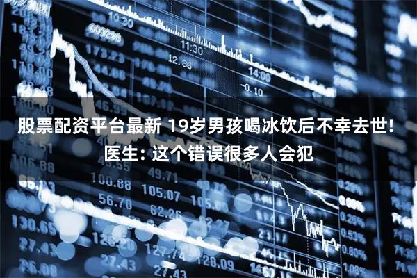 股票配资平台最新 19岁男孩喝冰饮后不幸去世! 医生: 这个错误很多人会犯