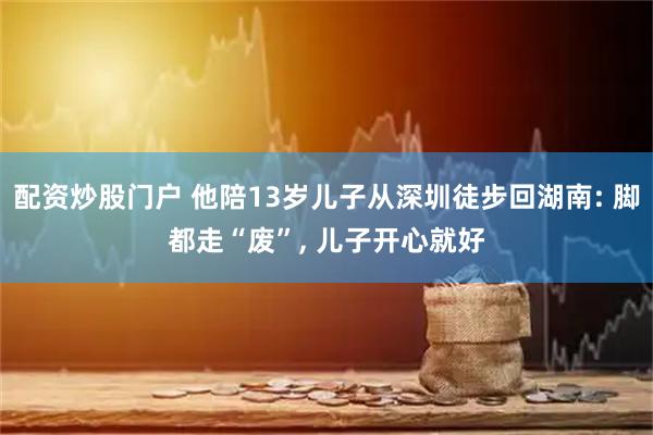 配资炒股门户 他陪13岁儿子从深圳徒步回湖南: 脚都走“废”, 儿子开心就好
