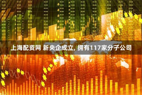 上海配资网 新央企成立, 拥有117家分子公司