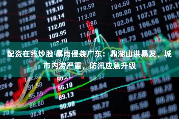 配资在线炒股 暴雨侵袭广东：鼎湖山洪暴发、城市内涝严重，防汛应急升级