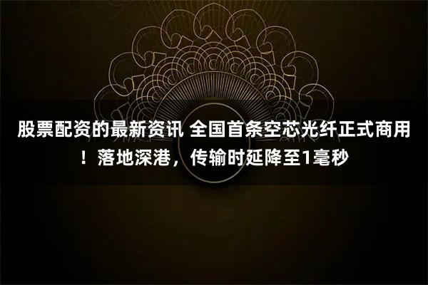 股票配资的最新资讯 全国首条空芯光纤正式商用！落地深港，传输时延降至1毫秒