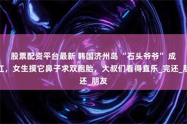 股票配资平台最新 韩国济州岛 “石头爷爷” 成网红，女生摸它鼻子求双胞胎，大叔们看得直乐_完还_朋友