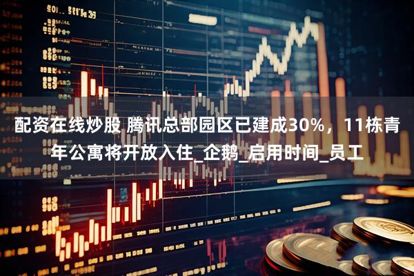 配资在线炒股 腾讯总部园区已建成30%，11栋青年公寓将开放入住_企鹅_启用时间_员工