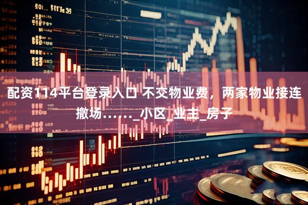 配资114平台登录入口 不交物业费，两家物业接连撤场……_小区_业主_房子