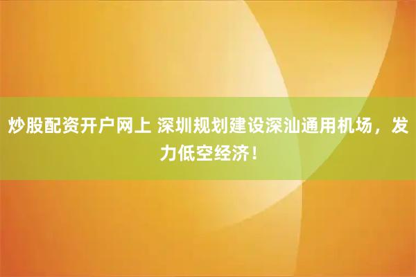 炒股配资开户网上 深圳规划建设深汕通用机场，发力低空经济！