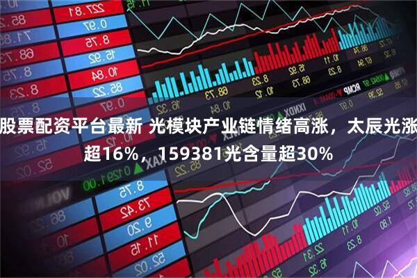 股票配资平台最新 光模块产业链情绪高涨，太辰光涨超16%，159381光含量超30%