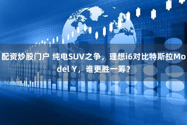 配资炒股门户 纯电SUV之争，理想i6对比特斯拉Model Y，谁更胜一筹？